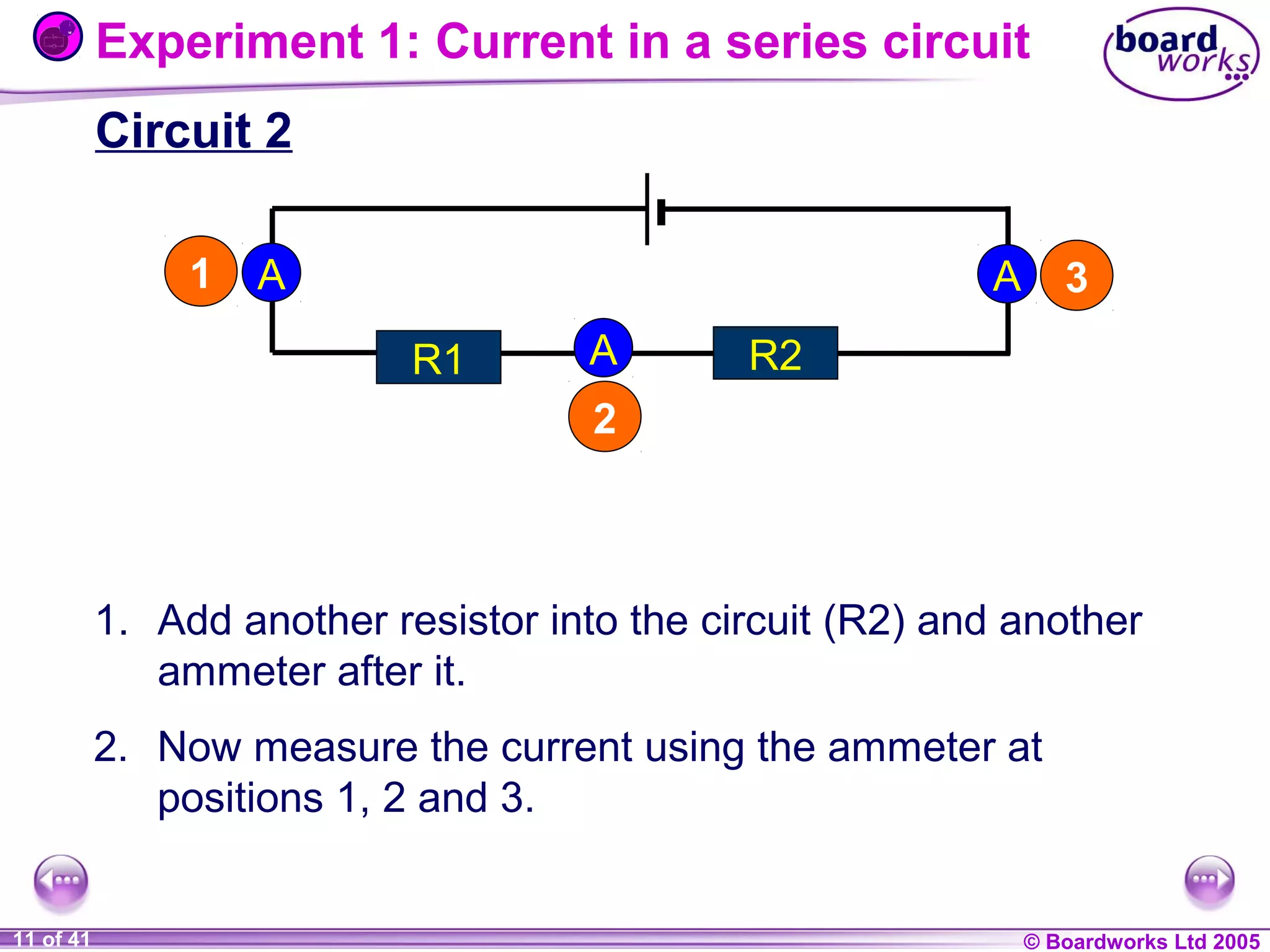Experiment 1: Current in a series circuit
Circuit 2
1

A

A
R1

A

3

R2

2

1. Add another resistor into the circuit (R2) and another
ammeter after it.
2. Now measure the current using the ammeter at
positions 1, 2 and 3.
1 of 20
11 of 41

© Boardworks Ltd 2004
2005

 