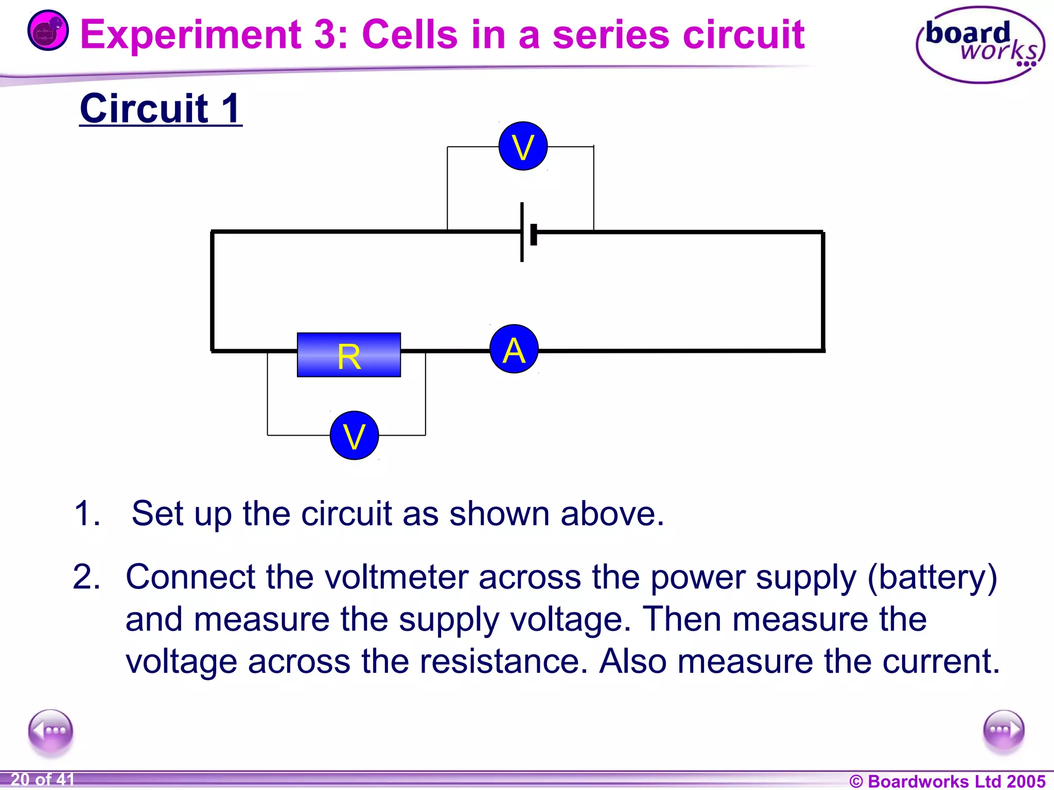 Experiment 3: Cells in a series circuit
Circuit 1

V

R

A

V
1. Set up the circuit as shown above.
2. Connect the voltmeter across the power supply (battery)
and measure the supply voltage. Then measure the
voltage across the resistance. Also measure the current.

1 of 20
20 of 41

© Boardworks Ltd 2004
2005

 