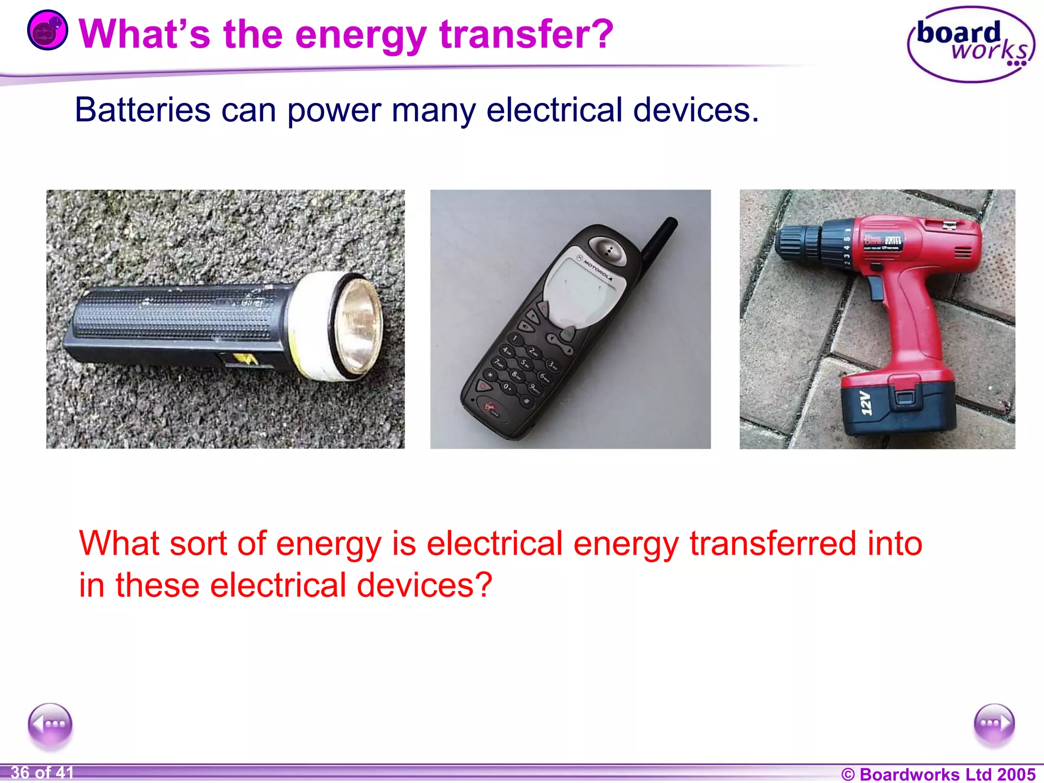 What’s the energy transfer?
Batteries can power many electrical devices.

What sort of energy is electrical energy transferred into
in these electrical devices?

1 of 20
36 of 41

© Boardworks Ltd 2004
2005

 