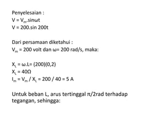 Penyelesaian :
V = Vm.sinωt
V = 200.sin 200t
Dari persamaan diketahui :
Vm = 200 volt dan ω= 200 rad/s, maka:
XL = ω.L= (200)(0,2)
XL = 40Ω
Im = Vm / XL = 200 / 40 = 5 A
Untuk beban L, arus tertinggal π/2rad terhadap
tegangan, sehingga:
 
