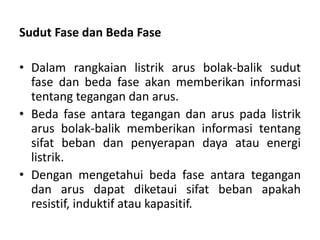 Sudut Fase dan Beda Fase
• Dalam rangkaian listrik arus bolak-balik sudut
fase dan beda fase akan memberikan informasi
tentang tegangan dan arus.
• Beda fase antara tegangan dan arus pada listrik
arus bolak-balik memberikan informasi tentang
sifat beban dan penyerapan daya atau energi
listrik.
• Dengan mengetahui beda fase antara tegangan
dan arus dapat diketaui sifat beban apakah
resistif, induktif atau kapasitif.
 