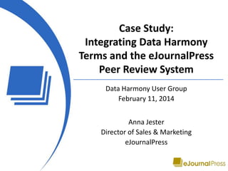 Case Study:
Integrating Data Harmony
Terms and the eJournalPress
Peer Review System
Data Harmony User Group
February 11, 2014
Anna Jester
Director of Sales & Marketing
eJournalPress
 