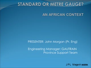 PRESENTER: John Morgan (Pr. Eng) Engineering Manager: GAUTRAIN  Province Support Team JPL Morgan Associates 