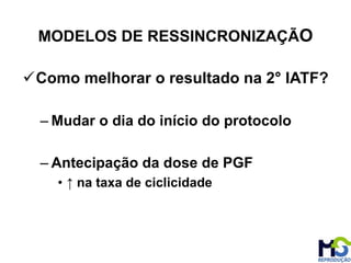 Como melhorar o resultado na 2° IATF?
– Mudar o dia do início do protocolo
– Antecipação da dose de PGF
• ↑ na taxa de ciclicidade
MODELOS DE RESSINCRONIZAÇÃO
 