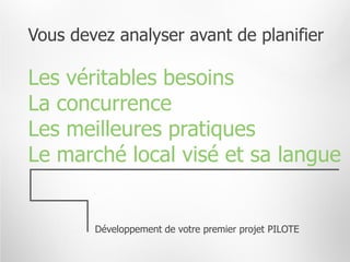 Vous devez analyser avant de planifier

Les véritables besoins
La concurrence
Les meilleures pratiques
Le marché local visé et sa langue


        Développement de votre premier projet PILOTE
 