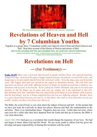 1
The international ministry "Light for the Nations" presents:
Revelations of Heaven and Hell
by 7 Columbian Youths
Together as a group, these 7 Columbian youths were taken by Jesus Christ and shown Heaven and
Hell. Hear their account of the Glories of Heaven and misery of Hell.
Due to the recording that this was translated from, we could only record 6 testimonies
Originally transcribed from Spanish Audio Illustrations/Pictures were added later, and were not part of the testimony
Translation help by Claudia Alejandra Elguezabal
Revelations on Hell
--- (1st Testimony) ---
(Luke 16:19) There was a rich man that dressed in purple and fine linen, who enjoyed luxurious
living every day. In front of his gate a beggar named Lazarus was placed, covered with sores, and
hungering to be fed crumbs that fell from the rich man's table. Even the dogs came and licked his
sores. The beggar died and was carried by the angels to Abraham's bosom. The rich man also
died and was buried, and while suffering tortures in hades, he looked up and from a distance saw
Abraham with Lazarus in his bosom. So he called out, Father Abraham, take pity on me and send
Lazarus to dip his finger tip in water and cool my tongue, for I am tormented in this fire.
But Abraham said, Son, remember that you enjoyed the good things in your lifetime while Lazarus
had the bad things; now he is being comforted here but you are suffering anguish. Besides, there
is a great chasm fixed between you and us, so that those who want to cross from here to you are
unable; neither can they cross from your side to us.
The Bible, the word of God, is very clear about the subject of heaven and hell. In this portion that
we have just read, the Lord tells us about two places: Heaven and Hell, the condemnation or the
salvation. There is no intermediate place. Purgatory does not exist. Limbo does not exist, where
men exist for a while after they have departed from the Earth and then go to heaven; the Bible is
very clear about that.
(April 11th 1995) God gave us a revelation that would change the trajectory of our lives. We had
just begun to know about God and His Word. We are seven youth to whom God has given the
privilege and great responsibility of sharing this revelation with the world.
 
