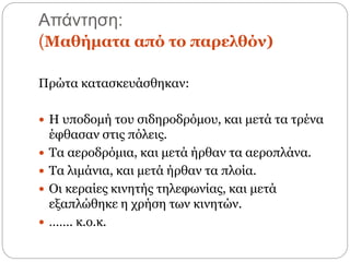 Απάντηση:
(Μαθήµατα από το παρελθόν)
Πρώτα κατασκευάσθηκαν:
 Η υποδομή του σιδηροδρόμου, και μετά τα τρένα
έφθασαν στις πόλεις.
 Τα αεροδρόμια, και μετά ήρθαν τα αεροπλάνα.
 Τα λιμάνια, και μετά ήρθαν τα πλοία.
 Οι κεραίες κινητής τηλεφωνίας, και μετά
εξαπλώθηκε η χρήση των κινητών.
 ……. κ.ο.κ.
 