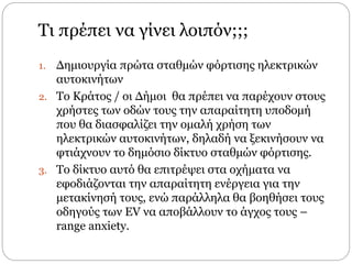Τι πρέπει να γίνει λοιπόν;;;
1. Δημιουργία πρώτα σταθμών φόρτισης ηλεκτρικών
αυτοκινήτων
2. Το Κράτος / οι ∆ήμοι θα πρέπει να παρέχουν στους
χρήστες των οδών τους την απαραίτητη υποδομή
που θα διασφαλίζει την ομαλή χρήση των
ηλεκτρικών αυτοκινήτων, δηλαδή να ξεκινήσουν να
φτιάχνουν το δημόσιο δίκτυο σταθμών φόρτισης.
3. Το δίκτυο αυτό θα επιτρέψει στα οχήματα να
εφοδιάζονται την απαραίτητη ενέργεια για την
μετακίνησή τους, ενώ παράλληλα θα βοηθήσει τους
οδηγούς των EV να αποβάλλουν το άγχος τους –
range anxiety.
 