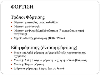 ΦΟΡΤΙΣΗ
Τρόποι Φόρτισης
 Φόρτιση μπαταρίας µέσω καλωδίου
 Φόρτιση µε επαγωγή
 Φόρτιση με Φωτοβολταϊκό σύστημα (ή ανανεώσιμη πηγή
ενέργειας)
 Σημείο Αλλαγής μπαταρίας (Better Place)
Είδη φόρτισης (ένταση φόρτισης)
 Mode 1,2: Απλή φόρτιση µε/χωρίς διάταξη προστασίας του
οχήµατος
 Mode 3: Απλή ή ταχεία φόρτιση µε χρήση ειδικού βύσµατος
 Mode 4: Ταχεία φόρτιση
 ∆ιάρκεια φόρτισης: 8 ώρες έως 20 λεπτά
 