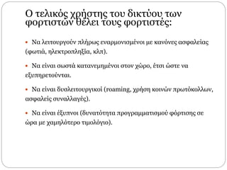 Ο τελικός χρήστης του δικτύου των
φορτιστών θέλει τους φορτιστές:
 Να λειτουργούν πλήρως εναρμονισμένοι µε κανόνες ασφαλείας
(φωτιά, ηλεκτροπληξία, κλπ).
 Να είναι σωστά κατανεμημένοι στον χώρο, έτσι ώστε να
εξυπηρετούνται.
 Να είναι δυσλειτουργικοί (roaming, χρήση κοινών πρωτόκολλων,
ασφαλείς συναλλαγές).
 Να είναι έξυπνοι (δυνατότητα προγραμματισμού φόρτισης σε
ώρα µε χαμηλότερο τιμολόγιο).
 