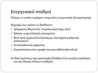 Ενεργειακοί σταθμοί
(Χώροι, οι οποίοι παρέχουν υπηρεσίες ενεργειακής εξυπηρέτησης)
Παροχές που πρέπει να διαθέτουν:
 Διάφορους Φορτιστές (ταχείας φόρτισης, κλπ)
 Battery swap (αλλαγή μπαταριών)
 Rest Area (χώρος ξεκούρασης με ταυτόχρονη φόρτιση
μπαταριών)
 Αντικατάσταση οχήματος
 Εγκατάσταση στην οροφή τους φωτοβολταϊκά πάνελ.
Οι ιδιαιτερότητες της νησιωτικής Ελλάδας είναι μεγάλη πρόκληση
για την ίδρυση τέτοιων σταθμών.
 