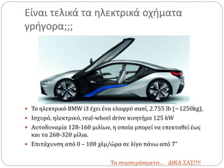 Είναι τελικά τα ηλεκτρικά οχήματα
γρήγορα;;;
 Το ηλεκτρικό BMW i3 έχει ένα ελαφρύ σασί, 2.755 lb (~1250kg),
 Ισχυρό, ηλεκτρικό, real-wheel drive κινητήρα 125 kW
 Αυτοδυναμία 128-160 μιλίων, η οποία μπορεί να επεκταθεί έως
και τα 260-320 μίλια.
 Επιτάχυνση από 0 – 100 χλμ/ώρα σε λίγο πάνω από 7”
Τα συμπεράσματα… ΔΙΚΑ ΣΑΣ!!!!
 