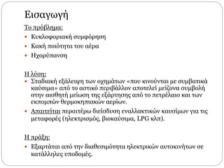 Εισαγωγή
Το πρόβλημα:
 Κυκλοφοριακή συμφόρηση
 Κακή ποιότητα του αέρα
 Ηχορύπανση
Η λύση:
 Σταδιακή εξάλειψη των οχημάτων «που κινούνται µε συμβατικά
καύσιµα» από το αστικό περιβάλλον αποτελεί μείζονα συμβολή
στην αισθητή μείωση της εξάρτησης από το πετρέλαιο και των
εκποµπών θερµοκηπιακών αερίων.
 Απαιτείται περαιτέρω διείσδυση εναλλακτικών καυσίµων για τις
µεταφορές (ηλεκτρισµός, βιοκαύσιµα, LPG κλπ).
Η πράξη:
 Εξαρτάται από την διαθεσιμότητα ηλεκτρικών αυτοκινήτων σε
κατάλληλες υποδοµές.
 