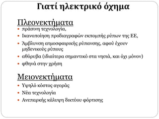 Γιατί ηλεκτρικό όχημα
Πλεονεκτήματα
 πράσινη τεχνολογία,
 Ικανοποίηση προδιαγραφών εκποµπής ρύπων της ΕΕ,
 Άμβλυνση ατµοσφαιρικής ρύπανσης, αφού έχουν
μηδενικούς ρύπους
 αθόρυβα (ιδιαίτερα σηµαντικό στα νησιά, και όχι µόνον)
 φθηνά στην χρήση
Μειονεκτήματα
 Υψηλό κόστος αγοράς
 Νέα τεχνολογία
 Ανεπαρκής κάλυψη δικτύου φόρτισης
 