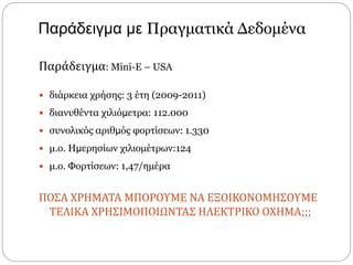 Παράδειγμα με Πραγματικά Δεδομένα
Παράδειγμα: Mini-E – USA
 διάρκεια χρήσης: 3 έτη (2009-2011)
 διανυθέντα χιλιόμετρα: 112.000
 συνολικός αριθμός φορτίσεων: 1.330
 μ.ο. Ημερησίων χιλιοµέτρων:124
 μ.ο. Φορτίσεων: 1,47/ηµέρα
ΠΟΣΑ ΧΡΗΜΑΤΑ ΜΠΟΡΟΥΜΕ ΝΑ ΕΞΟΙΚΟΝΟΜΗΣΟΥΜΕ
ΤΕΛΙΚΑ ΧΡΗΣΙΜΟΠΟΙΩΝΤΑΣ ΗΛΕΚΤΡΙΚΟ ΟΧΗΜΑ;;;
 