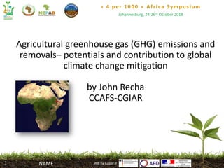 « 4 per 1000 » Africa Symposium
Johannesburg, 24-26th October 2018
With the support of
Agricultural greenhouse gas (GHG) emissions and
removals– potentials and contribution to global
climate change mitigation
by John Recha
CCAFS-CGIAR
With the support ofNAME1
 