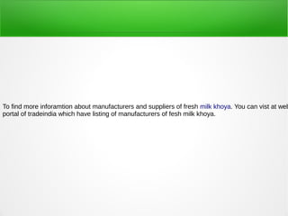 To find more inforamtion about manufacturers and suppliers of fresh milk khoya. You can vist at web
portal of tradeindia which have listing of manufacturers of fesh milk khoya.
 