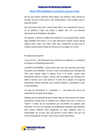 Cuadernos De Marketing Inteligente
Desde 1998 ayudándote a construir tu negocio on line
por las que quieres optimizar dicha página. No obstante, sigue siempre el
principio de que el texto sea lo más comprensible y corto posible, para tu
potencial cliente.
Una muy buena idea sería, colocar texto dentro de la etiqueta Alt, esto es,
en los gráficos y fotos que tenga tu página web, con una pequeña
descripción de la fotografía o del gráfico.
Por ejemplo, si tienes un gráfico del producto en una pequeña frase, resalta
algún beneficio del mismo y si en esta descripción puedes colocar alguna
palabra clave, mejor, que mejor. Esta Tag, corresponde al texto que se
muestra cuando pasas el ratón por encima de una imagen en un web.
El código es el siguiente:
<img src="ima... alt="Descubre como potenciar tus negocios y tu marketing
en internet con RobertoCerrada.com">
Las META KEYWORDS... Bueno sobre este Tag, hay opiniones para todos
los gustos, pero GOOGLE, no hace ni caso a las palabras que contenga esta
TAG, para indexar mejor tu página. Pero si la pones, porque otros
buscadores todavía la utilizan, procura que las palabras que coloques allí,
estén al menos, una o dos veces en el texto de tu página, sino algunos
buscadores, podrían entender que le intentas engañar y penalizarán tu web
en los resultados.
Las tags de comentarios <!-- comentario --> , con textos que nunca son
mostrados en el cuerpo de la página.
Utilizado por los diseñadores para resaltar algunas instrucciones del código,
permanecen ocultos para el visitante de tu página web, pero no para los
"spider" o robots de los buscadores que escudriñan tus páginas para
indexarlas. Por eso, en el pasado, los diseñadores utilizaban estas etiquetas
para colocar palabras clave engañosas, es decir, palabras clave no
relacionadas con el web, pero que generan mucho tráfico. Hoy por hoy
muchos buscadores no hacen mucho caso a estos comentarios.
Página 8 de 18
 