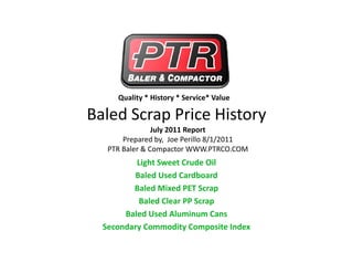 Quality * History * Service* Value

Baled Scrap Price History 
Baled Scrap Price History
                July 2011 Report
       Prepared by,  Joe Perillo 8/1/2011
   PTR Baler & Compactor WWW.PTRCO.COM
          Light Sweet Crude Oil
         Baled Used Cardboard
         Baled Mixed PET Scrap
         Baled Mixed PET Scrap
          Baled Clear PP Scrap
       Baled Used Aluminum Cans
  Secondary Commodity Composite Index
 