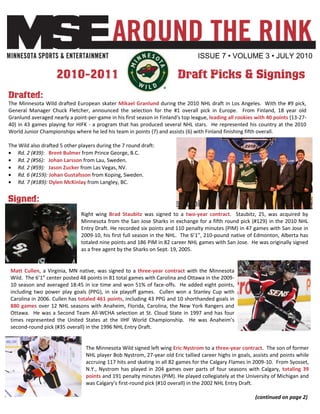 ISSUE 7 • VOLUME 3 • JULY 2010

                    2010-2011                                            Draft Picks & Signings
Drafted:
The Minnesota Wild drafted European skater Mikael Granlund during the 2010 NHL draft in Los Angeles. With the #9 pick,
General Manager Chuck Fletcher, announced the selection for the #1 overall pick in Europe. From Finland, 18 year old
Granlund averaged nearly a point-per-game in his first season in Finland's top league, leading all rookies with 40 points (13-27-
40) in 43 games playing for HIFK - a program that has produced several NHL stars. He represented his country at the 2010
World Junior Championships where he led his team in points (7) and assists (6) with Finland finishing fifth overall.

The Wild also drafted 5 other players during the 7 round draft:
    Rd. 2 (#39): Brent Bulmer from Prince George, B.C.
    Rd. 2 (#56): Johan Larsson from Lau, Sweden.
    Rd. 2 (#59): Jason Zucker from Las Vegas, NV.
    Rd. 6 (#159): Johan Gustafsson from Koping, Sweden.
    Rd. 7 (#189): Dylen McKinlay from Langley, BC.


Signed:
                               Right wing Brad Staubitz was signed to a two-year contract. Staubitz, 25, was acquired by
                               Minnesota from the San Jose Sharks in exchange for a fifth round pick (#129) in the 2010 NHL
                               Entry Draft. He recorded six points and 110 penalty minutes (PIM) in 47 games with San Jose in
                               2009-10, his first full season in the NHL. The 6’1”, 210-pound native of Edmonton, Alberta has
                               totaled nine points and 186 PIM in 82 career NHL games with San Jose. He was originally signed
                               as a free agent by the Sharks on Sept. 19, 2005.


Matt Cullen, a Virginia, MN native, was signed to a three-year contract with the Minnesota
Wild. The 6’1” center posted 48 points in 81 total games with Carolina and Ottawa in the 2009-
10 season and averaged 18:45 in ice time and won 51% of face-offs. He added eight points,
including two power play goals (PPG), in six playoff games. Cullen won a Stanley Cup with
Carolina in 2006. Cullen has totaled 461 points, including 43 PPG and 10 shorthanded goals in
880 games over 12 NHL seasons with Anaheim, Florida, Carolina, the New York Rangers and
Ottawa. He was a Second Team All-WCHA selection at St. Cloud State in 1997 and has four
times represented the United States at the IIHF World Championship. He was Anaheim’s
second-round pick (#35 overall) in the 1996 NHL Entry Draft.


                                 The Minnesota Wild signed left wing Eric Nystrom to a three-year contract. The son of former
                                 NHL player Bob Nystrom, 27-year old Eric tallied career highs in goals, assists and points while
                                 accruing 117 hits and skating in all 82 games for the Calgary Flames in 2009-10. From Syosset,
                                 N.Y., Nystrom has played in 204 games over parts of four seasons with Calgary, totaling 39
                                 points and 191 penalty minutes (PIM). He played collegiately at the University of Michigan and
                                 was Calgary’s first-round pick (#10 overall) in the 2002 NHL Entry Draft.

                                                                                                          (continued on page 2)
 
