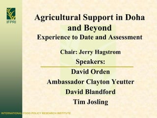 Agricultural Support in Doha and BeyondExperience to Date and Assessment Chair: Jerry Hagstrom Speakers: David Orden Ambassador Clayton Yeutter David Blandford Tim Josling 