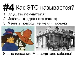 #4
Я – не извозчик! Я – водитель кобылы!
Как ЭТО называется?
1. Слушать покупателя;
2. Искать, что для него важно;
3. Менять подход, не меняя продукт
 