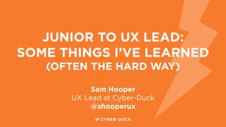 JUNIOR TO UX LEAD:
SOME THINGS I’VE LEARNED
(OFTEN THE HARD WAY)
Sam Hooper
UX Lead at Cyber-Duck
@shooperux
 