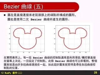 12 NumPy 套件(二)
Bezier 曲線 (五)
28
 圖左是直接連接米老鼠頭部上的端點所構成的圖形，
圖右是使用二次 Bezier 曲線所產生的圖形。
在實際應用上，每一段 Bezier 曲線的控制點通常是利用滑鼠/觸控筆直接
在螢幕上決定，一旦設定了控制點，此條 Bezier 曲線也可立即看到，整個
圖案就是由許多段曲線連接在一起，如此設計圖案就變得是尋找各段曲線控
制點的位置。
 