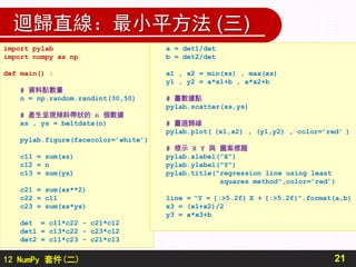 12 NumPy 套件(二)
迴歸直線：最小平方法 (三)
21
import pylab
import numpy as np
def main() :
# 資料點數量
n = np.random.randint(30,50)
# 產生呈現傾斜帶狀的 n 個數據
xs , ys = beltdata(n)
pylab.figure(facecolor=’white’)
c11 = sum(xs)
c12 = n
c13 = sum(ys)
c21 = sum(xs**2)
c22 = c11
c23 = sum(xs*ys)
det = c11*c22 - c21*c12
det1 = c13*c22 - c23*c12
det2 = c11*c23 - c21*c13
a = det1/det
b = det2/det
x1 , x2 = min(xs) , max(xs)
y1 , y2 = a*x1+b , a*x2+b
# 畫數據點
pylab.scatter(xs,ys)
# 畫迴歸線
pylab.plot( (x1,x2) , (y1,y2) , color=’red’ )
# 標示 X Y 與 圖案標題
pylab.xlabel("X")
pylab.ylabel("Y")
pylab.title("regression line using least
squares method",color=’red’)
line = "Y = {:>5.2f} X + {:>5.2f}".format(a,b)
x3 = (x1+x2)/2
y3 = a*x3+b
 