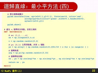 12 NumPy 套件(二)
迴歸直線：最小平方法 (四)
22
# 標示迴歸線圖示
pylab.annotate(line, xy=(x3+0.1,y3-0.1), fontsize=14, color=’red’,
arrowprops=dict(color=’green’,width=0.1,headwidth=5),
xytext=(x3+2,y1))
pylab.show()
# 產生 n 個帶狀分佈點，並使之傾斜
def beltdata(n) :
# xs：[1,2,...,n]
xs = np.linspace(1,n,n)
c = np.random.randint(0,2)
# ys：[0,1] 之間浮點數，共有 n 個點
ys = np.array( [ np.random.randint(0,100)/10 + c for i in range(n) ] )
# 旋轉角度
ang = np.pi/np.random.randint(3,10)
# 旋轉帶狀的點
xs , ys = np.cos(ang)*xs - np.sin(ang)*ys , np.sin(ang)*xs + np.cos(ang)*ys
return xs , ys
main()
 