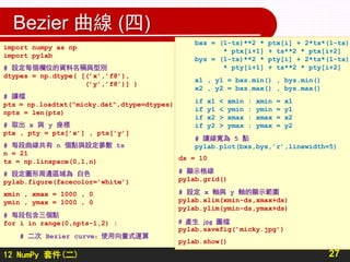 12 NumPy 套件(二)
Bezier 曲線 (四)
27
import numpy as np
import pylab
# 設定每個欄位的資料名稱與型別
dtypes = np.dtype( [(’x’,’f8’),
(’y’,’f8’)] )
# 讀檔
pts = np.loadtxt("micky.dat",dtype=dtypes)
npts = len(pts)
# 取出 x 與 y 座標
ptx , pty = pts[’x’] , pts[’y’]
# 每段曲線共有 n 個點與設定參數 ts
n = 21
ts = np.linspace(0,1,n)
# 設定圖形周邊區域為 白色
pylab.figure(facecolor=’white’)
xmin , xmax = 1000 , 0
ymin , ymax = 1000 , 0
# 每段包含三個點
for i in range(0,npts-1,2) :
# 二次 Bezier curve：使用向量式運算
bxs = (1-ts)**2 * ptx[i] + 2*ts*(1-ts)
* ptx[i+1] + ts**2 * ptx[i+2]
bys = (1-ts)**2 * pty[i] + 2*ts*(1-ts)
* pty[i+1] + ts**2 * pty[i+2]
x1 , y1 = bxs.min() , bys.min()
x2 , y2 = bxs.max() , bys.max()
if x1 < xmin : xmin = x1
if y1 < ymin : ymin = y1
if x2 > xmax : xmax = x2
if y2 > ymax : ymax = y2
# 讓線寬為 5 點
pylab.plot(bxs,bys,’r’,linewidth=5)
ds = 10
# 顯示格線
pylab.grid()
# 設定 x 軸與 y 軸的顯示範圍
pylab.xlim(xmin-ds,xmax+ds)
pylab.ylim(ymin-ds,ymax+ds)
# 產生 jpg 圖檔
pylab.savefig(’micky.jpg’)
pylab.show()
 