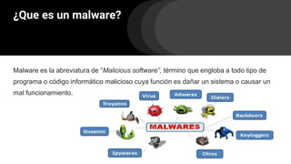 ¿Que es un malware?
Malware es la abreviatura de “Malicious software”, término que engloba a todo tipo de
programa o código informático malicioso cuya función es dañar un sistema o causar un
mal funcionamiento.
 