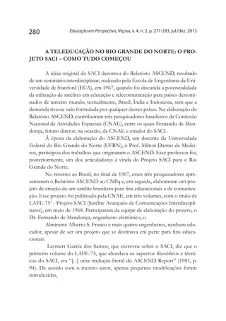 Educação em Perspectiva, Viçosa, v. 4, n. 2, p. 271-293, jul./dez. 2013280
A TELEDUCAÇÃO NO RIO GRANDE DO NORTE: O PRO-
JETO SACI – COMO TUDO COMEÇOU
A ideia original do SACI decorreu do Relatório ASCEND, resultado
de um seminário interdisciplinar, realizado pela Escola de Engenharia da Uni-
versidade de Stanford (EUA), em 1967, quando foi discutida a potencialidade
da utilização de satélites em educação e telecomunicação para países denomi-
nados de terceiro mundo, textualmente, Brasil, Índia e Indonésia, sem que a
demanda tivesse sido formulada por qualquer desses países. Na elaboração do
Relatório ASCEND, contribuíram três pesquisadores brasileiros da Comissão
Nacional de Atividades Espaciais (CNAE), entre os quais Fernando de Men-
donça, futuro diretor, na ocasião, da CNAE e criador do SACI.
Á época da elaboração do ASCEND, um docente da Universidade
Federal do Rio Grande do Norte (UFRN), o Prof. Milton Dantas de Medei-
ros, participou dos trabalhos que originaram o ASCEND. Esse professor foi,
posteriormente, um dos articuladores à vinda do Projeto SACI para o Rio
Grande do Norte.
No retorno ao Brasil, no final de 1967, esses três pesquisadores apre-
sentaram o Relatório ASCEND ao CNPq e, em seguida, elaboraram um pro-
jeto de criação de um satélite brasileiro para fins educacionais e de comunica-
ção. Esse projeto foi publicado pela CNAE, em três volumes, com o título de
LAFE-753
- Projeto SACI (Satélite Avançado de Comunicações Interdiscipli-
nares), em maio de 1968. Participaram da equipe de elaboração do projeto, o
Dr. Fernando de Mendonça, engenheiro eletrônico, o
Almirante Alberto S. Franco e mais quatro engenheiros, nenhum edu-
cador, apesar de ser um projeto que se destinava em parte para fins educa-
cionais.
Laymert Garcia dos Santos, que escreveu sobre o SACI, diz que o
primeiro volume do LAFE-75, que abordava os aspectos filosóficos e técni-
cos do SACI, era “[...] uma tradução literal do ASCEND Report” (1981, p.
94). De acordo com o mesmo autor, apenas pequenas modificações foram
introduzidas,
 