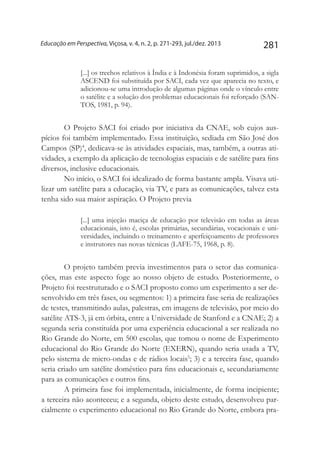 281Educação em Perspectiva, Viçosa, v. 4, n. 2, p. 271-293, jul./dez. 2013
[...] os trechos relativos à Índia e à Indonésia foram suprimidos, a sigla
ASCEND foi substituída por SACI, cada vez que aparecia no texto, e
adicionou-se uma introdução de algumas páginas onde o vínculo entre
o satélite e a solução dos problemas educacionais foi reforçado (SAN-
TOS, 1981, p. 94).
O Projeto SACI foi criado por iniciativa da CNAE, sob cujos aus-
pícios foi também implementado. Essa instituição, sediada em São José dos
Campos (SP)4
, dedicava-se às atividades espaciais, mas, também, a outras ati-
vidades, a exemplo da aplicação de tecnologias espaciais e de satélite para fins
diversos, inclusive educacionais.
No início, o SACI foi idealizado de forma bastante ampla. Visava uti-
lizar um satélite para a educação, via TV, e para as comunicações, talvez esta
tenha sido sua maior aspiração. O Projeto previa
[...] uma injeção maciça de educação por televisão em todas as áreas
educacionais, isto é, escolas primárias, secundárias, vocacionais e uni-
versidades, incluindo o treinamento e aperfeiçoamento de professores
e instrutores nas novas técnicas (LAFE-75, 1968, p. 8).
O projeto também previa investimentos para o setor das comunica-
ções, mas este aspecto foge ao nosso objeto de estudo. Posteriormente, o
Projeto foi reestruturado e o SACI proposto como um experimento a ser de-
senvolvido em três fases, ou segmentos: 1) a primeira fase seria de realizações
de testes, transmitindo aulas, palestras, em imagens de televisão, por meio do
satélite ATS-3, já em órbita, entre a Universidade de Stanford e a CNAE; 2) a
segunda seria constituída por uma experiência educacional a ser realizada no
Rio Grande do Norte, em 500 escolas, que tomou o nome de Experimento
educacional do Rio Grande do Norte (EXERN), quando seria usada a TV,
pelo sistema de micro-ondas e de rádios locais5
; 3) e a terceira fase, quando
seria criado um satélite doméstico para fins educacionais e, secundariamente
para as comunicações e outros fins.
A primeira fase foi implementada, inicialmente, de forma incipiente;
a terceira não aconteceu; e a segunda, objeto deste estudo, desenvolveu par-
cialmente o experimento educacional no Rio Grande do Norte, embora pra-
 