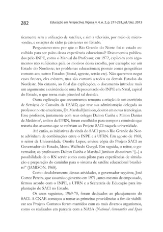 Educação em Perspectiva, Viçosa, v. 4, n. 2, p. 271-293, jul./dez. 2013282
ticamente sem a utilização de satélites, e sim a televisão, por meio de micro-
-ondas, e estações de rádio já existentes no Estado.
Perguntamo-nos: por que o Rio Grande do Norte foi o estado es-
colhido para ser palco dessa experiência educacional? Documentos publica-
dos pelo INPE, como o Manual do Professor, em 1972, explicam com argu-
mentos não suficientes para os motivos dessa escolha, por exemplo: ser um
Estado do Nordeste; ter problemas educacionais; possuir zonas geográficas
comuns aos outros Estados (litoral, agreste, sertão etc). Não queremos negar
esses fatores, eles existem, mas são comuns a todos os demais Estados do
Nordeste. No entanto, ao final das explicações, o documento introduz mais
um argumento: a existência de uma Representação do INPE em Natal, capital
do Estado, o que torna mais plausível tal decisão.
Outra explicação que encontramos remonta a criação de um escritório
de Serviços de Consulta da USAID, que teve sua administração delegada ao
professor norte-americano, Dr. Marshall Jamison, doutor em novas tecnologias.
Esse professor, juntamente com seus colegas Dalton Cunha e Milton Dantas
de Medeiros6
, ambos da UFRN, foram escolhidos para compor a comissão que
trataria dos assuntos que se referiam ao Projeto SACI naquela universidade.
Até então, as iniciativas da vinda do SACI para o Rio Grande do Nor-
te advinham de combinações entre o INPE e a UFRN. Em agosto de 1968,
o reitor da Universidade, Onofre Lopes, enviou cópia do Projeto SACI ao
Governador do Estado, Mons. Walfredo Gurgel. Em seguida, o reitor, o go-
vernador, os professores Dalton Cunha e Marshall Jamison discutiram “[...] a
possibilidade de o RN servir como zona piloto para experiências de simula-
ção e preparação do caminho para o sistema de satélite educacional brasilei-
ro” (JAMISON, 1968).
Como desdobramento dessas atividades, o governador seguinte, José
Cortez Pereira, que assumiu o governo em 1971, antes mesmo de empossado,
firmou acordo com o INPE, a UFRN e a Secretaria de Educação para im-
plantação do SACI no Estado.
Os anos seguintes, 1969-70, foram dedicados ao planejamento do
SACI. A CNAE começou a tomar as primeiras providências a fim de viabili-
zar seu Projeto. Contatos foram mantidos com os mais diversos organismos,
como os realizados em parceria com a NASA (National Aeronautics and Space
 