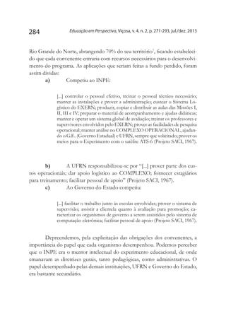 Educação em Perspectiva, Viçosa, v. 4, n. 2, p. 271-293, jul./dez. 2013284
Rio Grande do Norte, abrangendo 70% do seu território7
, ficando estabeleci-
do que cada convenente entraria com recursos necessários para o desenvolvi-
mento do programa. As aplicações que seriam feitas a fundo perdido, foram
assim dividas:
a)	 Competiu ao INPE:
[...] controlar o pessoal efetivo, treinar o pessoal técnico necessário;
manter as instalações e prover a administração; custear o Sistema Lo-
gístico do EXERN; produzir, copiar e distribuir as aulas das Missões I,
II, III e IV; preparar o material de acompanhamento e ajudas didáticas;
manter e operar um sistema global de avaliação; treinar os professores e
supervisores envolvidos pelo EXERN; prover as facilidades de pesquisa
operacional; manter análise no COMPLEXO OPERACIONAL, ajudan-
do o G.E. (Governo Estadual) e UFRN, sempre que solicitado; prover os
meios para o Experimento com o satélite ATS-6 (Projeto SACI, 1967).
b)	 A UFRN responsabilizou-se por “[...] prover parte dos cus-
tos operacionais; dar apoio logístico ao COMPLEXO; fornecer estagiários
para treinamento; facilitar pessoal de apoio” (Projeto SACI, 1967).
c)	 Ao Governo do Estado competiu:
[...] facilitar o trabalho junto às escolas envolvidas; prover o sistema de
supervisão; assistir a clientela quanto à avaliação para promoção; ca-
racterizar os organismos de governo a serem assistidos pelo sistema de
computação eletrônica; facilitar pessoal de apoio (Projeto SACI, 1967).
Depreendemos, pela explicitação das obrigações dos convenentes, a
importância do papel que cada organismo desempenhou. Podemos perceber
que o INPE era o mentor intelectual do experimento educacional, de onde
emanavam as diretrizes gerais, tanto pedagógicas, como administrativas. O
papel desempenhado pelas demais instituições, UFRN e Governo do Estado,
era bastante secundário.
 