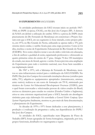 285Educação em Perspectiva, Viçosa, v. 4, n. 2, p. 271-293, jul./dez. 2013
O EXPERIMENTO SACI/EXERN
As atividades preliminares do SACI tiveram início no período 1967-
1968, no INPE (à época, CNAE), em São José dos Campos (SP). A demora
da NASA em definir a utilização do satélite ATS-6 e a pressa do INPE (mais
precisamente do Dr. Fernando de Mendonça) em concretizar o Projeto fize-
ram com que o SACI, em seu segmento 2, fosse iniciado, como projeto-pilo-
to, em 1972, no Rio Grande do Norte, utilizando-se apenas rádio e TV, pelo
sistema micro-ondas; o satélite ficaria para uma etapa posterior. Como já foi
dito, recebeu o nome de Experimento Educacional do Rio Grande do Norte
(EXERN). Teve como objetivo testar o uso do rádio e televisão em educação,
a fim de melhorar a qualidade do ensino, capacitando professores e oferecendo as
quatro primeiras séries do ensino de 1º grau. Atingiu 70 dos 150 municípios
do estado, nas áreas do litoral, agreste e sertão. Estava prevista uma ampliação
do Experimento para todo o território nacional, caso fosse bem sucedida a
sua implantação inicial.
De 1967 a 1971, sob a liderança de Fernando de Mendonça, mon-
tou-se uma infraestrutura notável para a viabilização do SACI/EXERN. No
INPE/São José dos Campos foi construído instalações diversas (estúdios para
rádio, TV.); adquiriu-se equipamentos apropriados (transmissores, antenas,
entre outros); realizou-se um curso de formação em TV-E, ministrado por
técnicos do Center for Educational Development Overseas (CEDO), para
o qual foram convocadas e selecionadas pessoas de vários estados do Brasil;
enviou-se elementos para estudar no exterior (Estados Unidos e Inglaterra);
criou-se uma estrutura organizacional para o SACI, baseada em abordagem
sistêmica para cuja elaboração foi convidada a General Eletric Company Space
Systems Organization; finalmente, montou-se, por meio de farta documentação,
o planejamento do Experimento.
As décadas de 1970 e 1971 foram dedicadas a esse planejamento, à
produção e à realização de programas e aulas, nas dependências do INPE/
São José dos Campos.
As atividades do SACI, especificadas num Diagrama de Fluxo de
Trabalho-DFT, foram agrupadas de forma homogênea, originando, por isso,
grupos funcionais, detalhados no organograma a seguir:
 