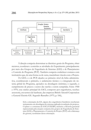 Educação em Perspectiva, Viçosa, v. 4, n. 2, p. 271-293, jul./dez. 2013286
À direção competia determinar as diretrizes gerais do Programa, obter
recursos, coordenar e controlar as atividades do Experimento, principalmente
por meio dos Grupos de Engenharia de Sistemas (GES) e de Planejamento
e Controle do Programa (PCP). Também competia estabelecer contatos com
instituições que, de uma forma ou de outra, mantinham vínculo com o Projeto.
Os GES e o de PCP, alçados ao primeiro nível da linha administra-
tiva, coordenavam o primeiro, o andamento técnico e a integração do sis-
tema global do Programa, apoiados na abordagem sistêmica; o segundo, o
cumprimento de prazos e custos das tarefas a serem cumpridas. Entre 1968
e 1970, esse núcleo principal do SACI, composto por engenheiros, recebeu
assessoria, em termos de hardware, das empresas British Aircraft Corporation
e General Electric-GE. Segundo Ramalho (1975, p. 106),
Sob a orientação da GE, alguns dos engenheiros brasileiros receberam
treinamento em abordagem de sistemas aplicada à condução de projetos.
O plano e a estrutura do SACI/EXERN, inclusive a filosofia gerencial
representada pela atuação conjunta dos grupos de Engenharia de Siste-
mas (GES) e Planejamento e Controle do Projeto (PCP) sob a liderança
do gerente, resultaram dessa orientação.
 