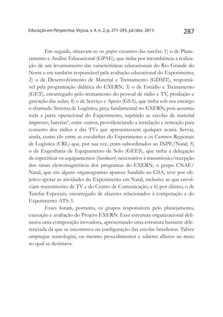 287Educação em Perspectiva, Viçosa, v. 4, n. 2, p. 271-293, jul./dez. 2013
Em seguida, situavam-se os grupos executores das tarefas: 1) o de Plane-
jamento e Análise Educacional (GPAE), que tinha por incumbência a realiza-
ção de um levantamento das características educacionais do Rio Grande do
Norte e era também responsável pela avaliação educacional do Experimento;
2) o de Desenvolvimento de Material e Treinamento (GDMT), responsá-
vel pela programação didática do EXERN; 3) o de Estúdio e Treinamento
(GET), encarregado pelo treinamento do pessoal de rádio e TV, produção e
gravação das aulas; 4) o de Serviço e Apoio (GSA), que tinha sob seu encargo
o chamado Sistema de Logística, peça fundamental no EXERN, pois assumiu
toda a parte operacional do Experimento, suprindo as escolas de material
impresso, baterias8
, entre outros, providenciando a instalação e remoção para
conserto dos rádios e das TVs que apresentassem qualquer avaria. Servia,
ainda, como elo entre as escolinhas do Experimento e os Centros Regionais
de Logística (CRL) que, por sua vez, eram subordinados ao INPE/Natal; 5)
o de Engenharia de Equipamento de Solo (GEES), que tinha a delegação
de especificar os equipamentos (hardware) necessários à transmissão/recepção
dos sinais eletromagnéticos dos programas do EXERN; o grupo CNAE/
Natal, que em alguns organogramas aparece fundido ao GSA, teve por ob-
jetivo apoiar as atividades do Experimento em Natal, inclusive as que envol-
viam transmissões de TV e do Centro de Comunicação; e 6) por último, o de
Tarefas Especiais, encarregado de afazeres relacionados à computação e do
Experimento ATS-3.
Esses foram, portanto, os grupos responsáveis pelo planejamento,
execução e avaliação do Projeto EXERN. Essa estrutura organizacional deli-
neava uma composição inovadora, apresentando uma estrutura bastante dife-
renciada da que se encontrava na configuração das escolas brasileiras. Talvez
empregue tecnologias, ou mesmo procedimentos e saberes alheios ao meio
ao qual se destinava.
 