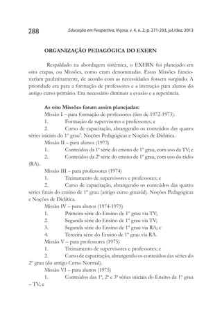 Educação em Perspectiva, Viçosa, v. 4, n. 2, p. 271-293, jul./dez. 2013288
ORGANIZAÇÃO PEDAGÓGICA DO EXERN
	Respaldado na abordagem sistêmica, o EXERN foi planejado em
oito etapas, ou Missões, como eram denominadas. Essas Missões funcio-
nariam paulatinamente, de acordo com as necessidades fossem surgindo. A
prioridade era para a formação de professores e a instrução para alunos do
antigo curso primário. Era necessário diminuir a evasão e a repetência.
As oito Missões foram assim planejadas:
Missão I – para formação de professores (fins de 1972-1973).
1.	 Formação de supervisores e professores; e
2.	 Curso de capacitação, abrangendo os conteúdos das quatro
séries iniciais do 1º grau9
. Noções Pedagógicas e Noções de Didática.
Missão II – para alunos (1973)
1.	 Conteúdos da 1ª série do ensino de 1º grau, com uso da TV; e
2.	 Conteúdos da 2ª série do ensino de 1º grau, com uso do rádio
(RA).
Missão III – para professores (1974)
1.	 Treinamento de supervisores e professores; e
2.	 Curso de capacitação, abrangendo os conteúdos das quatro
séries finais do ensino de 1º grau (antigo curso ginasial). Noções Pedagógicas
e Noções de Didática.
Missão IV – para alunos (1974-1975)
1.	 Primeira série do Ensino de 1º grau via TV;
2.	 Segunda série do Ensino de 1º grau via TV;
3.	 Segunda série do Ensino de 1º grau via RA; e
4.	 Terceira série do Ensino de 1º grau via RA.
Missão V – para professores (1975)
1.	 Treinamento de supervisores e professores; e
2.	 Curso de capacitação, abrangendo os conteúdos das séries do
2º grau (do antigo Curso Normal).
Missão VI – para alunos (1975)
1.	 Conteúdos das 1ª, 2ª e 3ª séries iniciais do Ensino de 1º grau
– TV; e
 