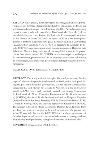 Educação em Perspectiva, Viçosa, v. 4, n. 2, p. 271-293, jul./dez. 2013272
Resumo: Neste estudo, numa perspectiva histórica, analisamos os primei-
ros passos das políticas educacionais teleducativas implantadas no Brasil, que
aconteceram durante os governos ditatoriais pós-1964. Particularizamos uma
experiência em teleducação ocorrida no Rio Grande do Norte (RN), deno-
minada inicialmente como Projeto SACI, depois, Experimento Educacional
do Rio Grande do Norte (EXERN), na década de 1970, e teve como prota-
gonistas o Instituto Nacional de Pesquisas Espaciais (INPE), a Universidade
Federal do Rio Grande do Norte (UFRN) e a Secretaria de Educação do Es-
tado (SEC/RN). A pesquisa apoia-se em documentos oficiais: Decretos, Leis,
Relatórios, Planos e Programas que deram respaldo à execução do projeto
citado. Concluímos que o SACI/EXERN estava voltado para a modernização
do sistema escolar, promovendo o uso da tecnologia educacional e dos meios
de comunicação, canalizando seu potencial para reforçar o ideário institucio-
nal vigente.
Palavras-chave: Teleducação; SACI; EXERN.
Abstract: This study analyzes, through a historical perspective, the first
steps of teleeducationpolicies implemented in Brazil, which took place du-
ring the post-1964 dictatorial governments. We will present a teleeducation
experience that took place in Rio Grande do Norte (RN) in the 1970’sknown
initially as SACI Project and  eventually named Experimento Educacional
do Rio Grande do Norte (Education Experiment of Rio Grande do Nor-
te) (EXERN), developed by the Instituto Nacional de Pesquisas Espaciais
(National Institute for Space Research) (INPE), Universidade Federal do Rio
Grande do Norte (UFRN) and the State Secretary of Education (SEC/RN)..
The research is based on official documents: Decrees, Laws, Reports, Plans
and Programs that gave support to the implementation of the project cited
above. We conclude that the SACI/EXERN aimed at the modernization of
the school system and promoted the use of educational technology and me-
dia tochannel their potential to strengthen the current institutional ideas
Keywords: Teleeducation; SACI; EXERN.
 