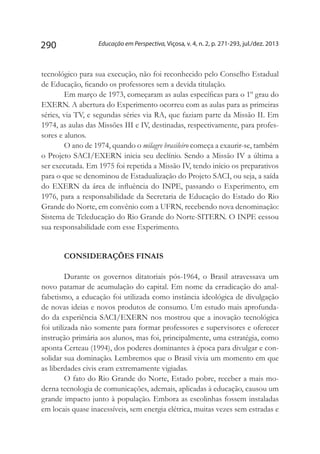 Educação em Perspectiva, Viçosa, v. 4, n. 2, p. 271-293, jul./dez. 2013290
tecnológico para sua execução, não foi reconhecido pelo Conselho Estadual
de Educação, ficando os professores sem a devida titulação.
Em março de 1973, começaram as aulas específicas para o 1º grau do
EXERN. A abertura do Experimento ocorreu com as aulas para as primeiras
séries, via TV, e segundas séries via RA, que faziam parte da Missão II. Em
1974, as aulas das Missões III e IV, destinadas, respectivamente, para profes-
sores e alunos.
O ano de 1974, quando o milagre brasileiro começa a exaurir-se, também
o Projeto SACI/EXERN inicia seu declínio. Sendo a Missão IV a última a
ser executada. Em 1975 foi repetida a Missão IV, tendo início os preparativos
para o que se denominou de Estadualização do Projeto SACI, ou seja, a saída
do EXERN da área de influência do INPE, passando o Experimento, em
1976, para a responsabilidade da Secretaria de Educação do Estado do Rio
Grande do Norte, em convênio com a UFRN, recebendo nova denominação:
Sistema de Teleducação do Rio Grande do Norte-SITERN. O INPE cessou
sua responsabilidade com esse Experimento.
CONSIDERAÇÕES FINAIS
Durante os governos ditatoriais pós-1964, o Brasil atravessava um
novo patamar de acumulação do capital. Em nome da erradicação do anal-
fabetismo, a educação foi utilizada como instância ideológica de divulgação
de novas ideias e novos produtos de consumo. Um estudo mais aprofunda-
do da experiência SACI/EXERN nos mostrou que a inovação tecnológica
foi utilizada não somente para formar professores e supervisores e oferecer
instrução primária aos alunos, mas foi, principalmente, uma estratégia, como
aponta Certeau (1994), dos poderes dominantes à época para divulgar e con-
solidar sua dominação. Lembremos que o Brasil vivia um momento em que
as liberdades civis eram extremamente vigiadas.
O fato do Rio Grande do Norte, Estado pobre, receber a mais mo-
derna tecnologia de comunicações, ademais, aplicadas à educação, causou um
grande impacto junto à população. Embora as escolinhas fossem instaladas
em locais quase inacessíveis, sem energia elétrica, muitas vezes sem estradas e
 