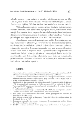 291Educação em Perspectiva, Viçosa, v. 4, n. 2, p. 271-293, jul./dez. 2013
trilhadas somente por carroçáveis, já possuíam televisão, mesmo que movidas
à bateria, salas de aula multisseriadas e professoras sem formação adequada.
É um mundo kafkiano. Difícil de acreditar na sua existência, mas real e vivido.
Utilizando como pretexto tornar o ensino brasileiro mais produtivo,
eficiente e racional, além de reformas e projetos citados, introduziram a tec-
nologia de comunicação em larga escala, revestindo a educação de tecnocratismo
dito científico. Entretanto, apesar de instalado no Rio Grande do Norte, res-
paldado por tecnologias avançadas, o SACI/EXERN fracassou.
Contribuíram para esse fracasso a forma acrítica de empregar a tecno-
logia nos processos educativos, a supervalorização da racionalidade técnica,
em detrimento da realidade social local, o desconhecimento dessa realidade,
a imposição autoritária de uma programação, sem levar em consideração o
sistema social a que se propunha atuar. O grupo criador do Experimento não
viu nada disso. O interesse estava voltado para a modernização do sistema escolar,
promovendo o uso da tecnologia educacional e dos meios de comunicação,
particularmente a televisão, canalizando seu potencial para reforçar o ideário
institucional e capitalista, vigentes.
Notas
1	 Advanced System for Communications and Education in National Development (Sistema Avançado de
Educação e Comunicação para o Desenvolvimento Nacional) – ASCEND.
2	 O Conselho Nacional de Pesquisa foi extinto em 1975 e incorporado ao Conselho Nacional
deDesenvolvimento Científico e Tecnológico (CNPq), criado em 6/11/1974, pela Lei 6129.
3	 LAFE, sigla de Laboratório de Física Espacial.
4	 Essa instituição, depois de passar para o nome Instituto de Pesquisas Espaciais (INPE), em
1971, ficou subordinada inicialmente ao CNPq, depois, em 1985, ao Ministério de Ciência e
Tecnologia. Em 1990, incorporou o nome Nacional, denominando-se de Instituto Nacional
de Pesquisas espaciais (INPE).
5	 O experimento previa a utilização do satélite ATS-F da NASA, mas esse organismo demorou
a liberar o uso do satélite, então o projeto tomou novo direcionamento.
6	 Este último, citado anteriormente, estudou em Harvard, participando das atividades do
Relatório ASCEND, já citado.
7	 Essa informação está contida no documento Projeto SACI. Experimento Educacional do
Rio Grande do Norte, 1967.
8	 Em algumas localidades não existia o fornecimento de energia elétrica, sendo o sistema
abastecido com baterias recarregáveis.
9	 Em 1971 ocorreu a reforma do ensino, que passou a ser denominado de 1º grau, com 7
 