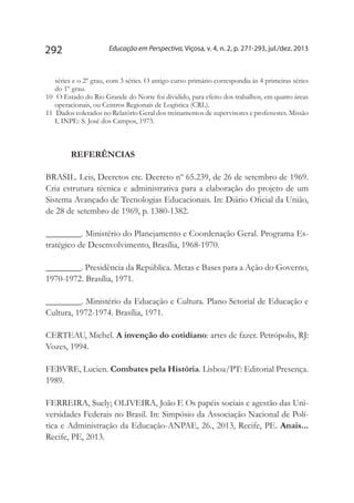 Educação em Perspectiva, Viçosa, v. 4, n. 2, p. 271-293, jul./dez. 2013292
séries e o 2º grau, com 3 séries. O antigo curso primário correspondia às 4 primeiras séries
do 1º grau.
10	 O Estado do Rio Grande do Norte foi dividido, para efeito dos trabalhos, em quatro áreas
operacionais, ou Centros Regionais de Logística (CRL).
11	 Dados coletados no Relatório Geral dos treinamentos de supervisores e professores. Missão
I, INPE: S. José dos Campos, 1973.
REFERÊNCIAS
BRASIL. Leis, Decretos etc. Decreto nº 65.239, de 26 de setembro de 1969.
Cria estrutura técnica e administrativa para a elaboração do projeto de um
Sistema Avançado de Tecnologias Educacionais. In: Diário Oficial da União,
de 28 de setembro de 1969, p. 1380-1382.
________. Ministério do Planejamento e Coordenação Geral. Programa Es-
tratégico de Desenvolvimento, Brasília, 1968-1970.
________. Presidência da República. Metas e Bases para a Ação do Governo,
1970-1972. Brasília, 1971.
________. Ministério da Educação e Cultura. Plano Setorial de Educação e
Cultura, 1972-1974. Brasília, 1971.
CERTEAU, Michel. A invenção do cotidiano: artes de fazer. Petrópolis, RJ:
Vozes, 1994.
FEBVRE, Lucien. Combates pela História. Lisboa/PT: Editorial Presença.
1989.
FERREIRA, Suely; OLIVEIRA, João F. Os papéis sociais e agestão das Uni-
versidades Federais no Brasil. In: Simpósio da Associação Nacional de Polí-
tica e Administração da Educação-ANPAE, 26., 2013, Recife, PE. Anais...
Recife, PE, 2013.
 