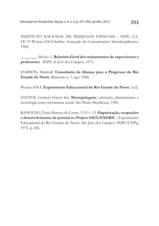 293Educação em Perspectiva, Viçosa, v. 4, n. 2, p. 271-293, jul./dez. 2013
INSTITUTO NACIONAL DE PESQUISAS ESPACIAIS – INPE. LA-
FE-75-Projeto SACI-Satélite Avançado de Comunicações Interdisciplinares,
1968.
________. Missão 1. Relatório Geral dos treinamentos de supervisores e
professores. INPE: S. José dos Campos, 1973.
JAMISON, Marshall. Consultoria da Aliança para o Progresso do Rio
Grande do Norte. Relatório n. 7, ago. 1968.
Projeto SACI. Experimento Educacional do Rio Grande do Norte. (s.d).
SANTOS, Laymert Garcia dos. Desregulagens: educação, planejamento e
tecnologia como ferramenta social. São Paulo: Brasiliense, 1981.
RAMALHO, Tânia Mariuse de Castro. F/O – 12. Organização, ocupações
e desenvolvimento de pessoal no Projeto SACI/EXERN – Experimento
Educacional do Rio Grande do Norte. São José dos Campos: INPE/CNPq,
1975. p. 106.
 