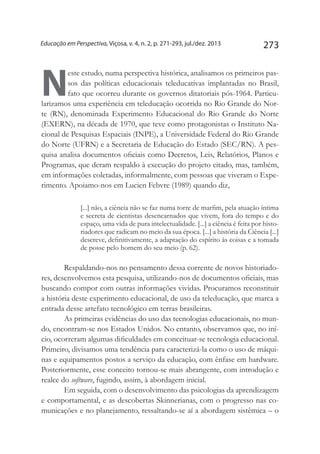 273Educação em Perspectiva, Viçosa, v. 4, n. 2, p. 271-293, jul./dez. 2013
N
este estudo, numa perspectiva histórica, analisamos os primeiros pas-
sos das políticas educacionais teleducativas implantadas no Brasil,
fato que ocorreu durante os governos ditatoriais pós-1964. Particu-
larizamos uma experiência em teleducação ocorrida no Rio Grande do Nor-
te (RN), denominada Experimento Educacional do Rio Grande do Norte
(EXERN), na década de 1970, que teve como protagonistas o Instituto Na-
cional de Pesquisas Espaciais (INPE), a Universidade Federal do Rio Grande
do Norte (UFRN) e a Secretaria de Educação do Estado (SEC/RN). A pes-
quisa analisa documentos oficiais como Decretos, Leis, Relatórios, Planos e
Programas, que deram respaldo à execução do projeto citado, mas, também,
em informações coletadas, informalmente, com pessoas que viveram o Expe-
rimento. Apoiamo-nos em Lucien Febvre (1989) quando diz,
[...] não, a ciência não se faz numa torre de marfim, pela atuação íntima
e secreta de cientistas desencarnados que vivem, fora do tempo e do
espaço, uma vida de pura intelectualidade. [...] a ciência é feita por histo-
riadores que radicam no meio da sua época. [...] a história da Ciência [...]
descreve, definitivamente, a adaptação do espírito às coisas e a tomada
de posse pelo homem do seu meio (p. 62).
Respaldando-nos no pensamento dessa corrente de novos historiado-
res, desenvolvemos esta pesquisa, utilizando-nos de documentos oficiais, mas
buscando compor com outras informações vividas. Procuramos reconstituir
a história deste experimento educacional, de uso da teleducação, que marca a
entrada desse artefato tecnológico em terras brasileiras.
As primeiras evidências do uso das tecnologias educacionais, no mun-
do, encontram-se nos Estados Unidos. No entanto, observamos que, no iní-
cio, ocorreram algumas dificuldades em conceituar-se tecnologia educacional.
Primeiro, divisamos uma tendência para caracterizá-la como o uso de máqui-
nas e equipamentos postos a serviço da educação, com ênfase em hardware.
Posteriormente, esse conceito tornou-se mais abrangente, com introdução e
realce do software, fugindo, assim, à abordagem inicial.
Em seguida, com o desenvolvimento das psicologias da aprendizagem
e comportamental, e as descobertas Skinnerianas, com o progresso nas co-
municações e no planejamento, ressaltando-se aí a abordagem sistêmica – o
 