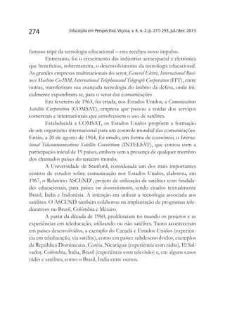 Educação em Perspectiva, Viçosa, v. 4, n. 2, p. 271-293, jul./dez. 2013274
famoso tripé da tecnologia educacional – esta recebeu novo impulso.
Entretanto, foi o crescimento das indústrias aeroespacial e eletrônica
que beneficiou, sobremaneira, o desenvolvimento da tecnologia educacional.
As grandes empresas multinacionais do setor, General Eletric, International Busi-
ness Machine Co-IBM, International Telephoneand Telegraph Corporation (ITT), entre
outras, transferiram sua avançada tecnologia do âmbito da defesa, onde ini-
cialmente expandiram-se, para o setor das comunicações.
Em fevereiro de 1963, foi criada, nos Estados Unidos, a Comunications
Satellite Corporation (COMSAT), empresa que passou a cuidar dos serviços
comerciais e internacionais que envolvessem o uso de satélites.
Estabelecida a COMSAT, os Estados Unidos propõem a formação
de um organismo internacional para um controle mundial das comunicações.
Então, a 20 de agosto de 1964, foi criado, em forma de consórcio, o Interna-
tional Telecommunications Satellite Consortium (INTELSAT), que contou com a
participação inicial de 19 países, embora sem a presença de qualquer membro
dos chamados países do terceiro mundo.
A Universidade de Stanford, considerada um dos mais importantes
centros de estudos sobre comunicação nos Estados Unidos, elaborou, em
1967, o Relatório ASCEND1
, projeto de utilização de satélites com finalida-
des educacionais, para países em desenvolvimento, sendo citados textualmente
Brasil, Índia e Indonésia. A intenção era utilizar a tecnologia associada aos
satélites. O ASCEND também colaborou na implantação de programas tele-
ducativos no Brasil, Colômbia e México.
A partir da década de 1960, proliferaram no mundo os projetos e as
experiências em teleducação, utilizando ou não satélites. Tanto aconteceram
em países desenvolvidos, a exemplo do Canadá e Estados Unidos (experiên-
cia em teleducação, via satélite), como em países subdesenvolvidos, exemplos
da República Dominicana, Coréia, Nicarágua (experiência com rádio), El Sal-
vador, Colômbia, Índia, Brasil (experiência com televisão) e, em alguns casos
rádio e satélites, como o Brasil, Índia entre outros.
 