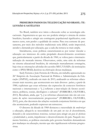 275Educação em Perspectiva, Viçosa, v. 4, n. 2, p. 271-293, jul./dez. 2013
PRIMEIROS PASSOS DA TELEDUCAÇÃO NO BRASIL: TE-
LEVISÃO E SATÉLITES
No Brasil, também teve início a discussão sobre as tecnologias edu-
cacionais. Argumentava-se que seu uso poderia otimizar o sistema de ensino
brasileiro, fazendo-o atingir um contingente populacional significativo, com
menos custo, sem perder a qualidade do ensino. Para essa corrente de pen-
samento, por meio dos métodos tradicionais seria difícil, senão impossível,
atender a demanda por educação, que a cada dia tornava-se mais ampla.
Inicialmente, essas políticas caracterizaram-se por tentar vincular a
educação aos interesses do então propalado desenvolvimento econômico
que, particularmente a partir da década de 1960, se voltou para a internacio-
nalização do mercado interno. Observamos, então, uma série de reformas
no sistema educacional brasileiro, de orientação marcadamente estrangeira,
haja vista as orientações advindas dos acordos MEC/USAID e de instituições
como o IPES/IBAD, decisivas na efetivação dessas mudanças.
Suely Ferreira e João Ferreira de Oliveira, em trabalho apresentado no
26º Simpósio da Associação Nacional de Política e Administração da Edu-
cação (ANPAE), realizado em maio de 2013, analisando as reformas educa-
cionais mais recentes, que aconteceram nos mais diversos países, a partir de
1980, explicitam que essas reformas são expressões de contextos históricos
nacionais e internacionais e “[...] refletem a inter-relação de fatores econô-
micos, políticos, sociais, ideológicos e culturais” (Ferreira; Oliveira,
2013). Ressaltam, ainda, que “[...] as reformas educacionais não são um con-
junto de ações necessariamente progressistas” (Ferreira; Oliveira,
2013), pois, elas decorrem das relações sociaisda conjuntura histórica em que
elas aconteceram, podendo expressar um retrocesso.
O discurso da década de 1960 destacava a necessidade de modernizar
a educação, adequá-la as necessidades de um país em vias de desenvolvimento,
dotando-a de características tecnicistas, racionais para atingir um grau de eficiência
e produtividade e, assim, impulsionar o desenvolvimento do país. Naquele mo-
mento histórico, as políticas encetadas pelo governo brasileiro demandavam
por mudanças na educação, mesmo que não significassem reformas progres-
sistas.
 