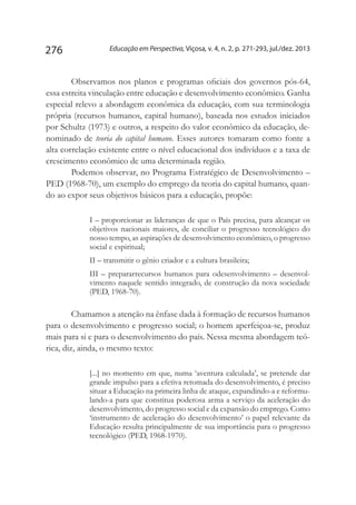 Educação em Perspectiva, Viçosa, v. 4, n. 2, p. 271-293, jul./dez. 2013276
Observamos nos planos e programas oficiais dos governos pós-64,
essa estreita vinculação entre educação e desenvolvimento econômico. Ganha
especial relevo a abordagem econômica da educação, com sua terminologia
própria (recursos humanos, capital humano), baseada nos estudos iniciados
por Schultz (1973) e outros, a respeito do valor econômico da educação, de-
nominado de teoria do capital humano. Esses autores tomaram como fonte a
alta correlação existente entre o nível educacional dos indivíduos e a taxa de
crescimento econômico de uma determinada região.
Podemos observar, no Programa Estratégico de Desenvolvimento –
PED (1968-70), um exemplo do emprego da teoria do capital humano, quan-
do ao expor seus objetivos básicos para a educação, propõe:
I – proporcionar as lideranças de que o País precisa, para alcançar os
objetivos nacionais maiores, de conciliar o progresso tecnológico do
nosso tempo, as aspirações de desenvolvimento econômico, o progresso
social e espiritual;
II – transmitir o gênio criador e a cultura brasileira;
III – prepararrecursos humanos para odesenvolvimento – desenvol-
vimento naquele sentido integrado, de construção da nova sociedade
(PED, 1968-70).
Chamamos a atenção na ênfase dada à formação de recursos humanos
para o desenvolvimento e progresso social; o homem aperfeiçoa-se, produz
mais para si e para o desenvolvimento do país. Nessa mesma abordagem teó-
rica, diz, ainda, o mesmo texto:
[...] no momento em que, numa ‘aventura calculada’, se pretende dar
grande impulso para a efetiva retomada do desenvolvimento, é preciso
situar a Educação na primeira linha de ataque, expandindo-a e reformu-
lando-a para que constitua poderosa arma a serviço da aceleração do
desenvolvimento, do progresso social e da expansão do emprego. Como
‘instrumento de aceleração do desenvolvimento’ o papel relevante da
Educação resulta principalmente de sua importância para o progresso
tecnológico (PED, 1968-1970).
 