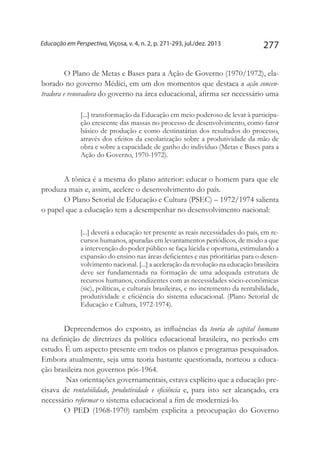 277Educação em Perspectiva, Viçosa, v. 4, n. 2, p. 271-293, jul./dez. 2013
O Plano de Metas e Bases para a Ação de Governo (1970/1972), ela-
borado no governo Médici, em um dos momentos que destaca a ação concen-
tradora e renovadora do governo na área educacional, afirma ser necessário uma
[...] transformação da Educação em meio poderoso de levar à participa-
ção crescente das massas no processo de desenvolvimento, como fator
básico de produção e como destinatárias dos resultados do processo,
através dos efeitos da escolarização sobre a produtividade da mão de
obra e sobre a capacidade de ganho do indivíduo (Metas e Bases para a
Ação do Governo, 1970-1972).
A tônica é a mesma do plano anterior: educar o homem para que ele
produza mais e, assim, acelere o desenvolvimento do país.
O Plano Setorial de Educação e Cultura (PSEC) – 1972/1974 salienta
o papel que a educação tem a desempenhar no desenvolvimento nacional:
[...] deverá a educação ter presente as reais necessidades do país, em re-
cursos humanos, apuradas em levantamentos periódicos, de modo a que
a intervenção do poder público se faça lúcida e oportuna, estimulando a
expansão do ensino nas áreas deficientes e nas prioritárias para o desen-
volvimento nacional. [...] a aceleração da revolução na educação brasileira
deve ser fundamentada na formação de uma adequada estrutura de
recursos humanos, condizentes com as necessidades sócio-econômicas
(sic), políticas, e culturais brasileiras, e no incremento da rentabilidade,
produtividade e eficiência do sistema educacional. (Plano Setorial de
Educação e Cultura, 1972-1974).
Depreendemos do exposto, as influências da teoria do capital humano
na definição de diretrizes da política educacional brasileira, no período em
estudo. É um aspecto presente em todos os planos e programas pesquisados.
Embora atualmente, seja uma teoria bastante questionada, norteou a educa-
ção brasileira nos governos pós-1964.
Nas orientações governamentais, estava explícito que a educação pre-
cisava de rentabilidade, produtividade e eficiência e, para isto ser alcançado, era
necessário reformar o sistema educacional a fim de modernizá-lo.
O PED (1968-1970) também explicita a preocupação do Governo
 
